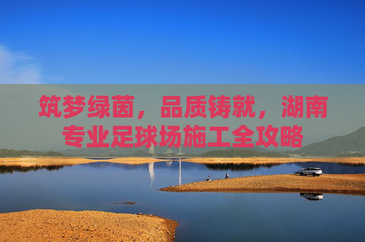 筑梦绿茵，品质铸就，湖南专业足球场施工全攻略
