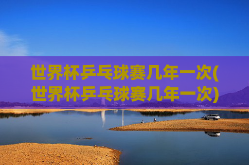世界杯乒乓球赛几年一次(世界杯乒乓球赛几年一次)