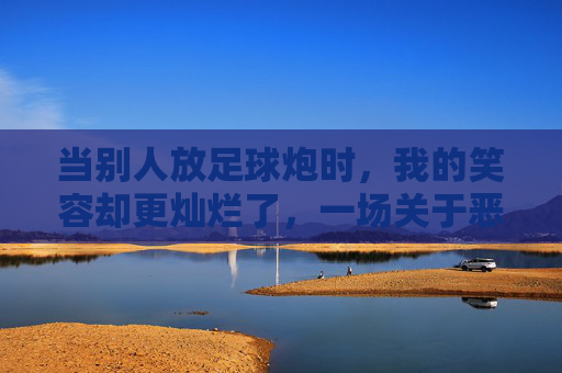 当别人放足球炮时，我的笑容却更灿烂了，一场关于恶作剧的社交观察
