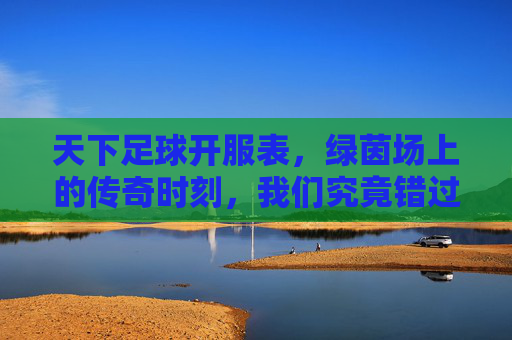 天下足球开服表,绿茵场上的传奇时刻,我们究竟错过了多少?