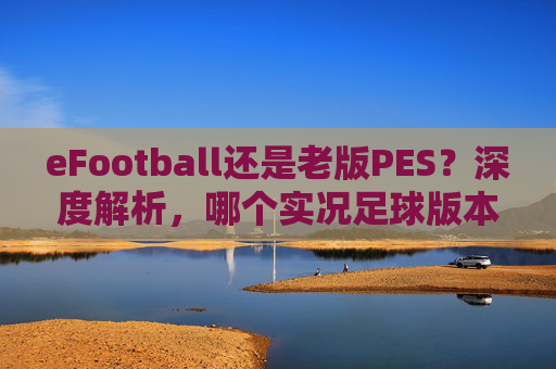 eFootball还是老版PES？深度解析，哪个实况足球版本更好打