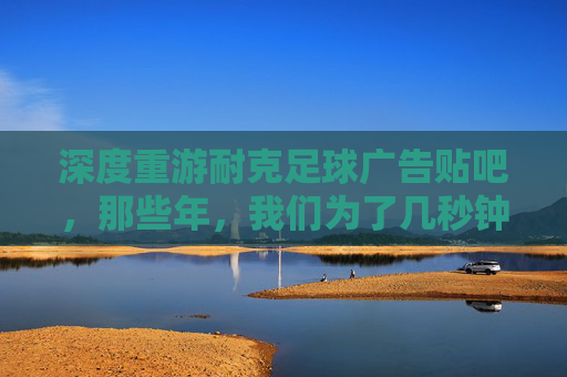 深度重游耐克足球广告贴吧,那些年,我们为了几秒钟的燃点彻夜难眠