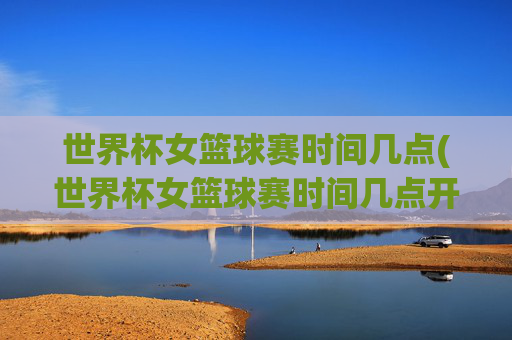 世界杯女篮球赛时间几点(世界杯女篮球赛时间几点开始)