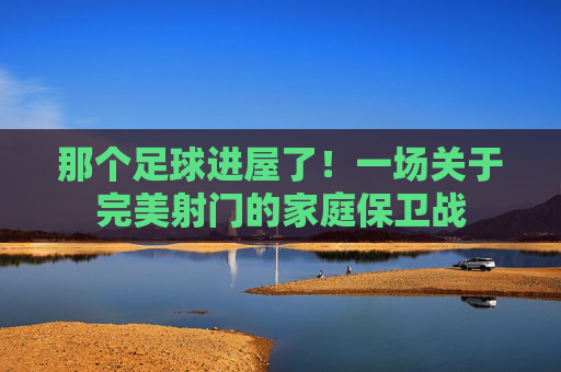 那个足球进屋了！一场关于完美射门的家庭保卫战