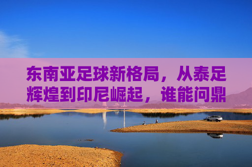 东南亚足球新格局，从泰足辉煌到印尼崛起，谁能问鼎亚洲？