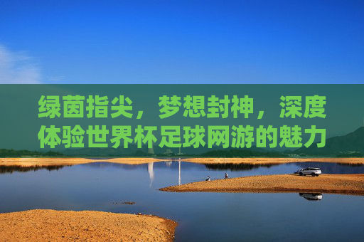 绿茵指尖，梦想封神，深度体验世界杯足球网游的魅力与激情