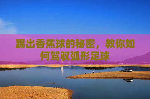 踢出香蕉球的秘密，教你如何驾驭弧形足球