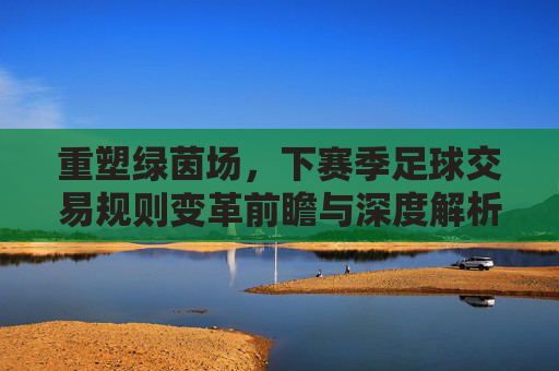 重塑绿茵场，下赛季足球交易规则变革前瞻与深度解析
