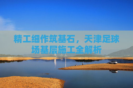 精工细作筑基石，天津足球场基层施工全解析