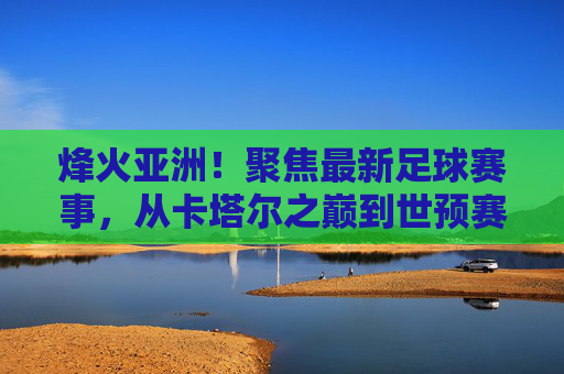 烽火亚洲！聚焦最新足球赛事，从卡塔尔之巅到世预赛激战，群雄逐鹿正当时