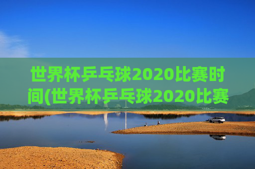 世界杯乒乓球2020比赛时间(世界杯乒乓球2020比赛时间表)