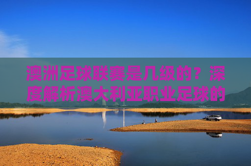 澳洲足球联赛是几级的？深度解析澳大利亚职业足球的等级体系