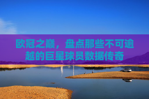 欧冠之巅，盘点那些不可逾越的巨星球员数据传奇