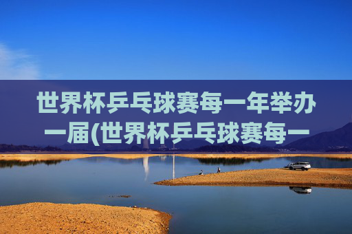 世界杯乒乓球赛每一年举办一届(世界杯乒乓球赛每一年举办一届吗)