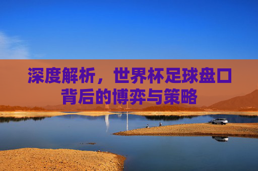 深度解析，世界杯足球盘口背后的博弈与策略