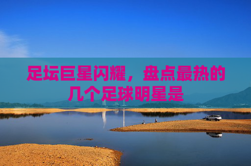 足坛巨星闪耀,盘点最热的几个足球明星是