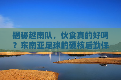 揭秘越南队,伙食真的好吗?东南亚足球的硬核后勤保障