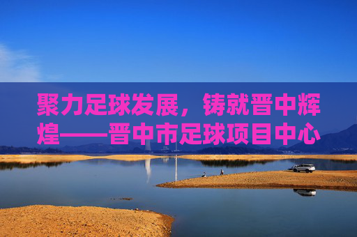 聚力足球发展,铸就晋中辉煌——晋中市足球项目中心发展纪实