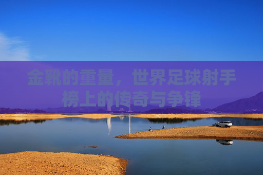 金靴的重量，世界足球射手榜上的传奇与争锋