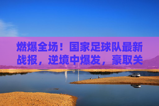 燃爆全场!国家足球队最新战报,逆境中爆发,豪取关键三分