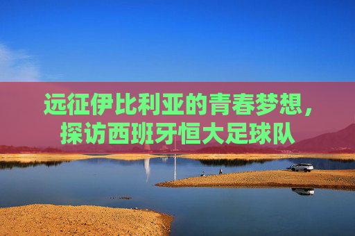 远征伊比利亚的青春梦想，探访西班牙恒大足球队