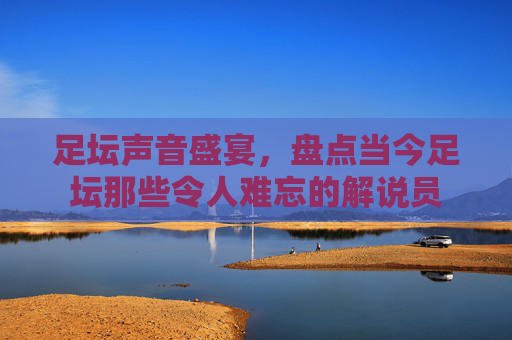 足坛声音盛宴,盘点当今足坛那些令人难忘的解说员