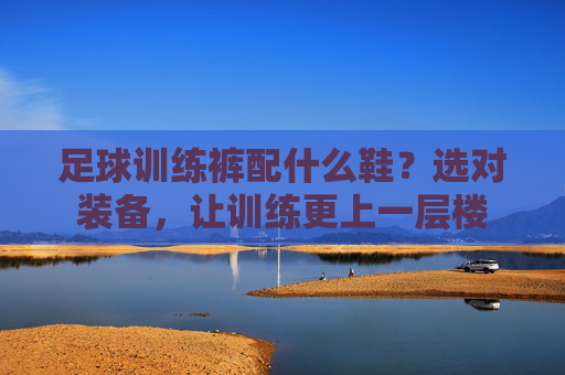 足球训练裤配什么鞋？选对装备，让训练更上一层楼