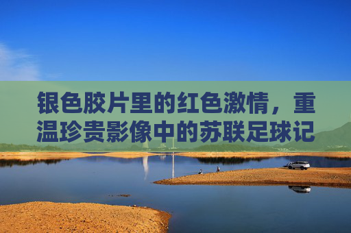 银色胶片里的红色激情，重温珍贵影像中的苏联足球记忆