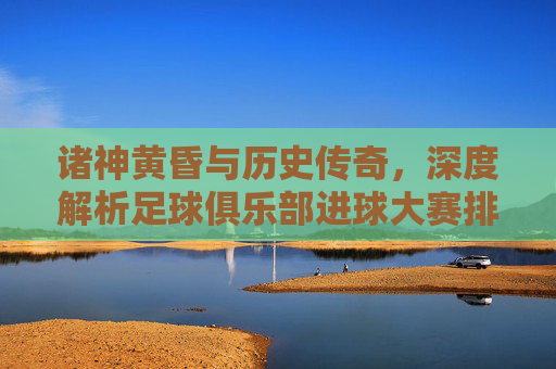 诸神黄昏与历史传奇,深度解析足球俱乐部进球大赛排名