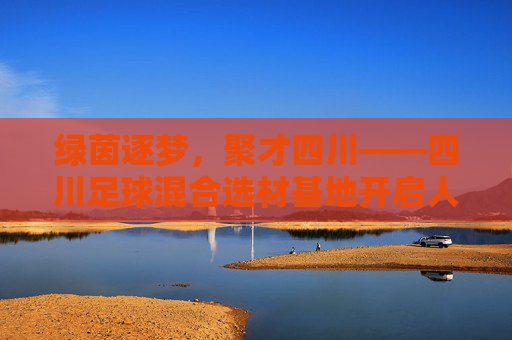 绿茵逐梦,聚才四川——四川足球混合选材基地开启人才新篇章