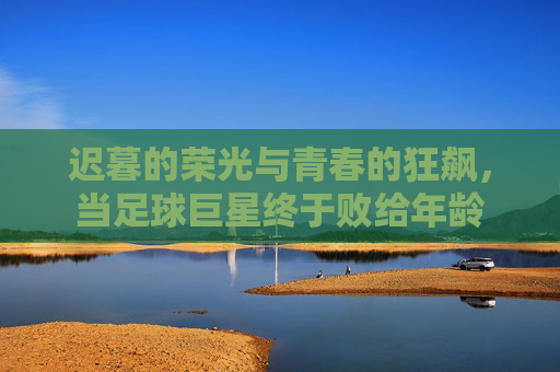 迟暮的荣光与青春的狂飙,当足球巨星终于败给年龄