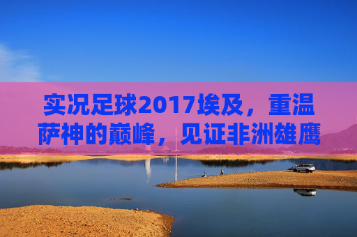 实况足球2017埃及,重温萨神的巅峰,见证非洲雄鹰的数字化荣光