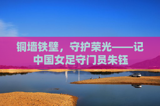 铜墙铁壁，守护荣光——记中国女足守门员朱钰