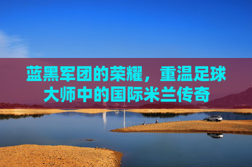 蓝黑军团的荣耀，重温足球大师中的国际米兰传奇