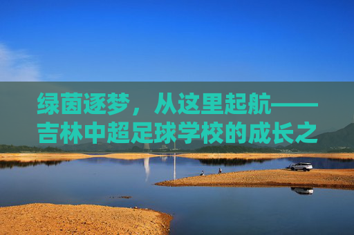 绿茵逐梦,从这里起航——吉林中超足球学校的成长之路