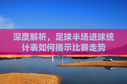 深度解析，足球半场进球统计表如何揭示比赛走势