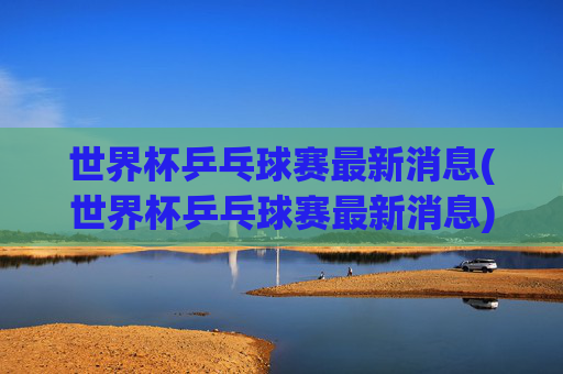 世界杯乒乓球赛最新消息(世界杯乒乓球赛最新消息)