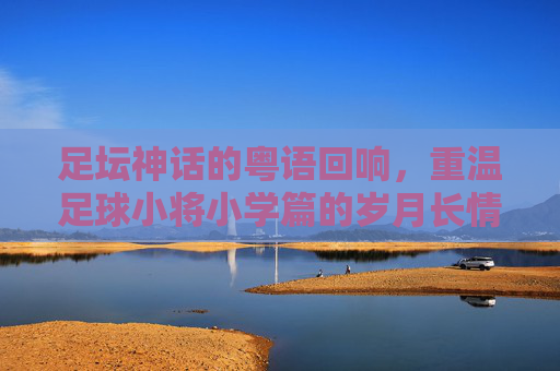 足坛神话的粤语回响,重温足球小将小学篇的岁月长情