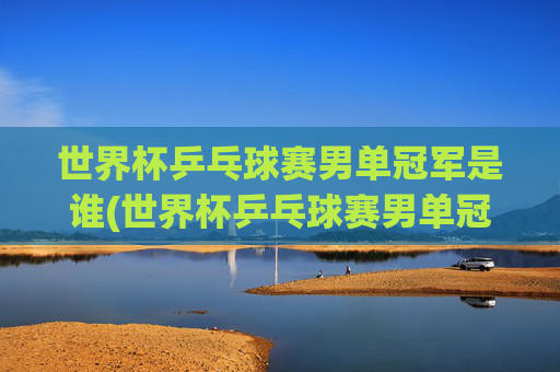 世界杯乒乓球赛男单冠军是谁(世界杯乒乓球赛男单冠军是谁啊)