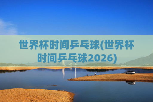 世界杯时间乒乓球(世界杯时间乒乓球2026)