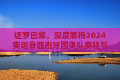 逐梦巴黎,深度解析2024奥运会西班牙国奥队赛程与夺冠前景
