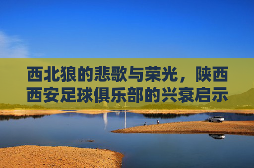 西北狼的悲歌与荣光，陕西西安足球俱乐部的兴衰启示录