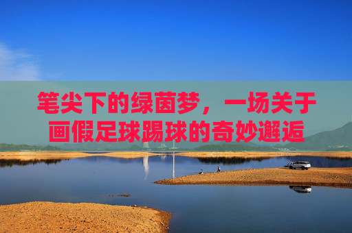 笔尖下的绿茵梦，一场关于画假足球踢球的奇妙邂逅