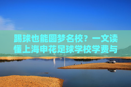 踢球也能圆梦名校?一文读懂上海申花足球学校学费与培养体系