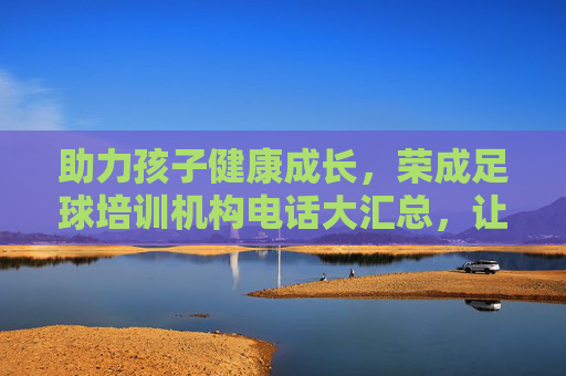 助力孩子健康成长，荣成足球培训机构电话大汇总，让孩子爱上绿茵场