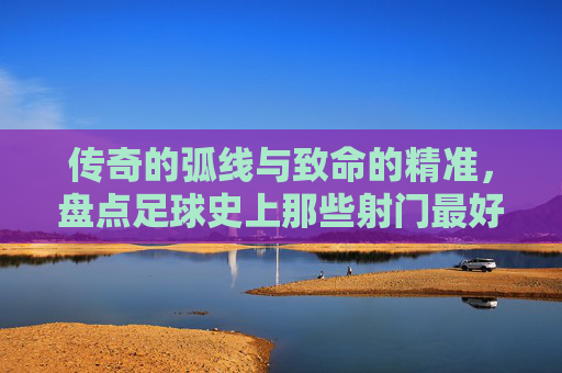 传奇的弧线与致命的精准，盘点足球史上那些射门最好的瞬间