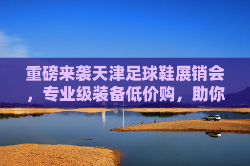 重磅来袭天津足球鞋展销会，专业级装备低价购，助你驰骋绿茵场！