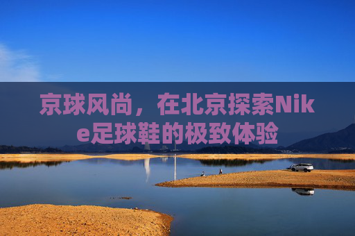 京球风尚，在北京探索Nike足球鞋的极致体验