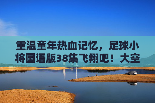 重温童年热血记忆,足球小将国语版38集飞翔吧!大空翼深度解析