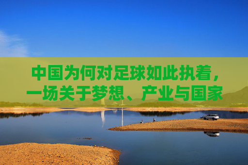 中国为何对足球如此执着，一场关于梦想、产业与国家的远征